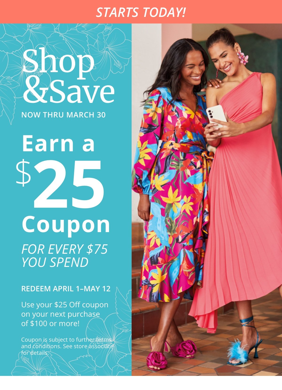 Starts Today! Shop and Save Now Thru March 30 Earn a \\$25 Coupon FOR EVERY \\$75 YOU SPEND Redeem April 1 to May 12 Use your \\$25 Off coupon on your next purchase of \\$100 or more! Coupon is subject for further terms and conditions. See store associate for details.