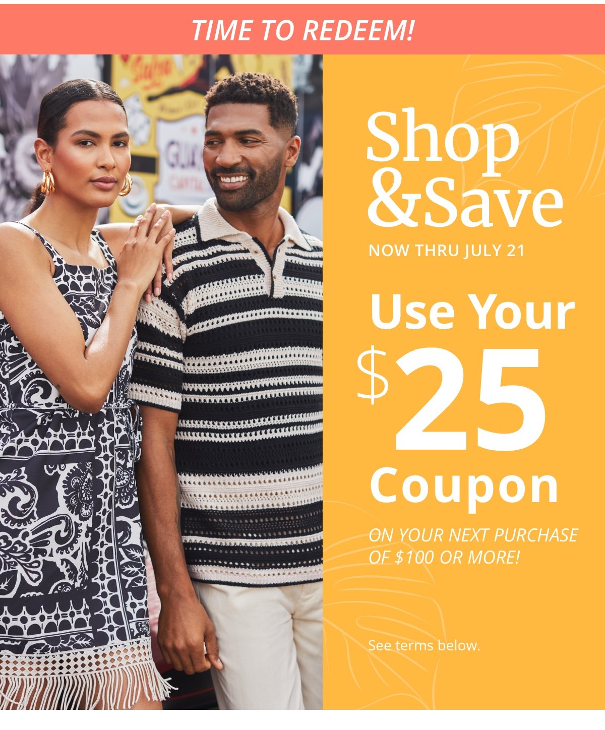 Time to Redeem!|Shop|and Save|Now thru July 21|Use Your|\\$25|Coupon|On Your Next Purchase|of \\$100 or More!|See terms below.