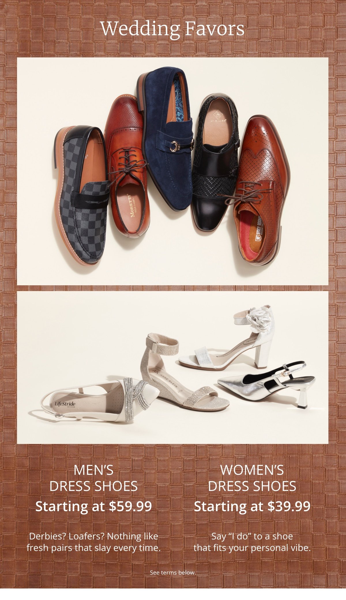 Wedding Favors|Men's Dress Shoes|Starting at \\$59.99|Derbies? Loafers? Nothing like fresh pairs that slay every time.|Women's Dress Shoes|Starting at \\$39.99|Say “I do” to a shoe that fits your personal vibe.|See terms below.
