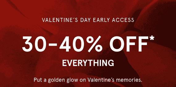 Valentine's Day Early Access. 30-40% OFF* Everything. Put a golden glow on Valentine's memories.