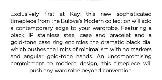 Exclusively first at Kay, this new sophisticated timepiece from the Bulova's Modern collection will add a contemporary edge to your wardrobe. An uncompromising commitment to modern design, this timepiece will push any wardrobe beyond convention.