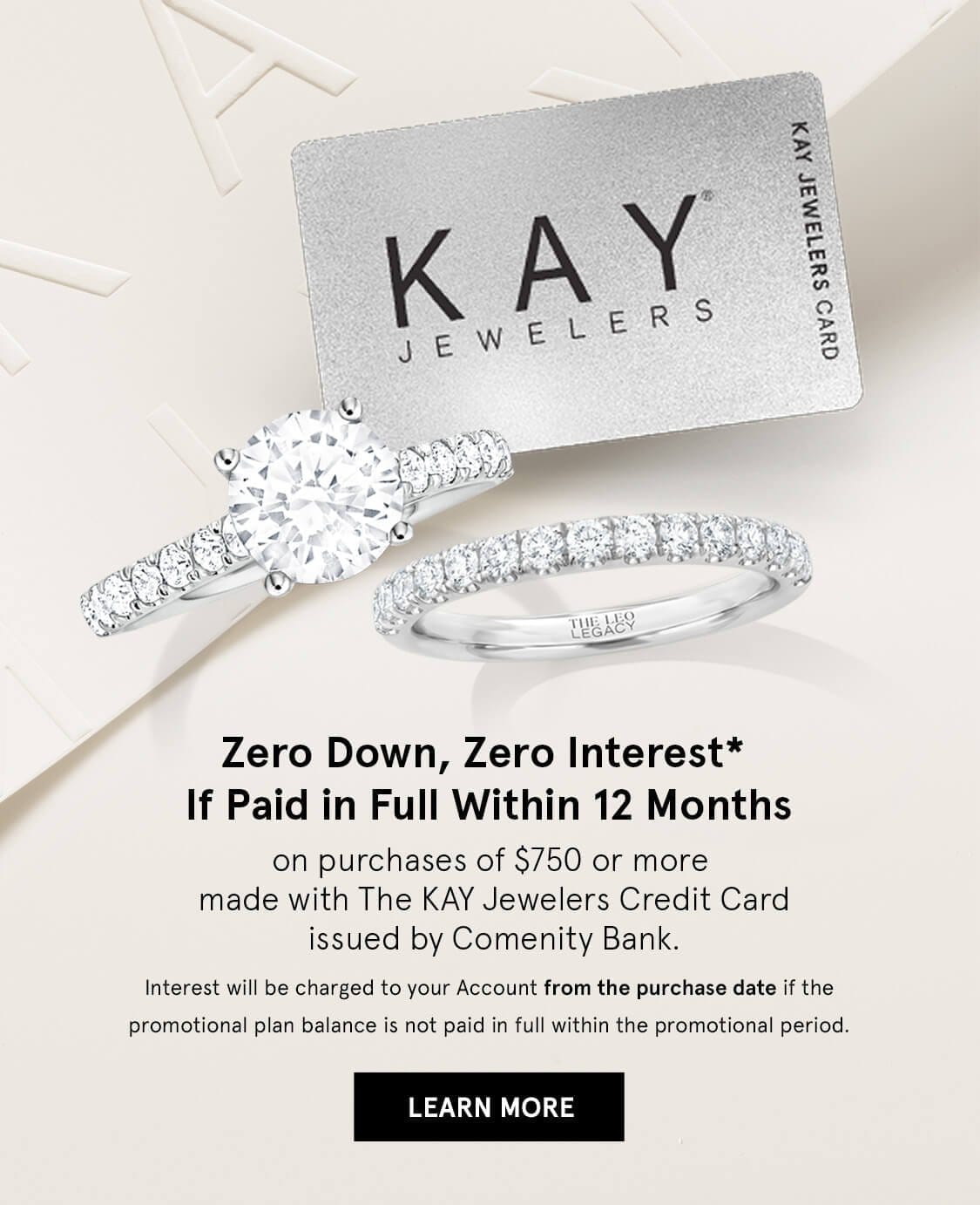 Zero Down, Zero Interest, If Paid In Full Within 12 Months. On Purchases of \\$750 or more made with The Kay Jewelers Credit Card. LEARN MORE