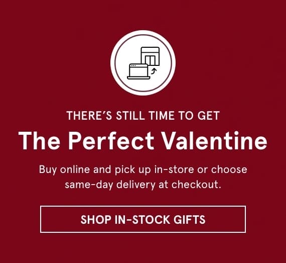 There's Still Time to Get the Perfect Valentine. Buy online and pick up in-store or choose same-day delivery at checkout. Click SHOP IN-STOCK GIFTS >