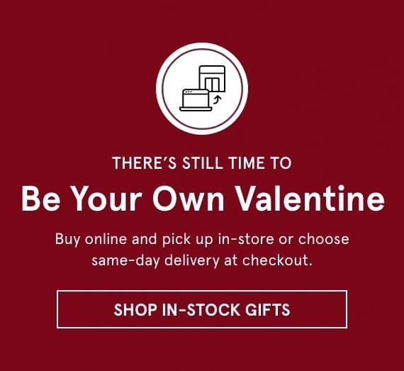 There's Still Time to Be Your Own Valentine. Buy online and pick up in-store or choose same-day delivery at checkout. Click SHOP IN-STOCK GIFTS >