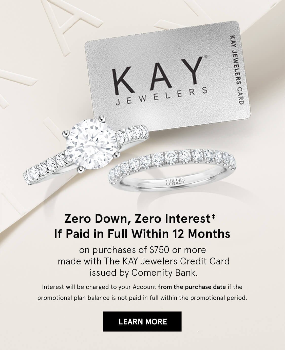 Zero Down, Zero Interest* If Paid in Full Within 12 months. On purchases of \\$750 or more using KAY jewelers Credit Card. Click Here to Learn More.