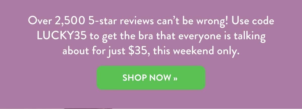 Over 2,500 5-star reviews can't be wrong! Get the bra everyone is talking about. Shop Now!