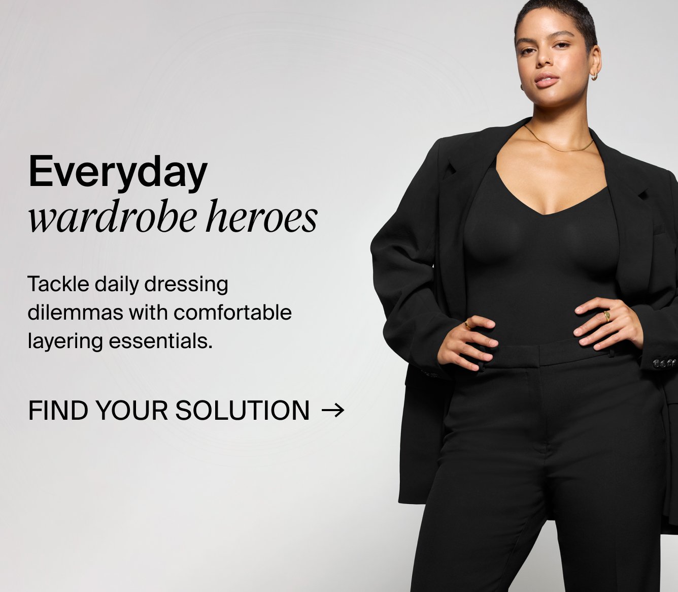 Everyday wardrobe heroes. Tackle daily dressing dilemmas with comfortable layering essentials. FIND YOUR SOLUTION.