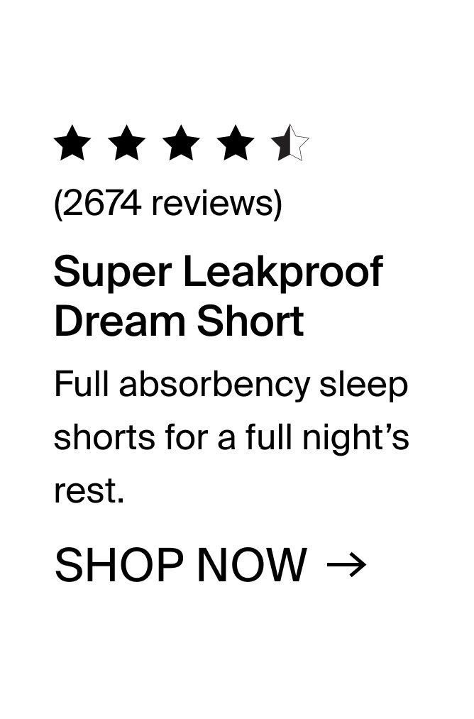 Super Leakproof Dream Short: Full absorbency sleep shorts for a full night's rest. SHOP NOW. 2674 reviews.