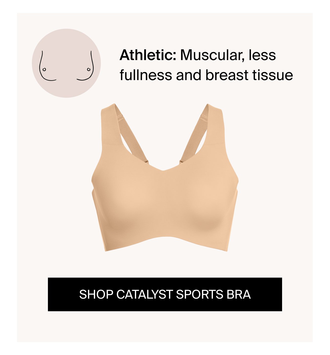 Athletic: Muscular, less fullness and breast tissue CTA: SHOP CATALYST SPORTS BRA