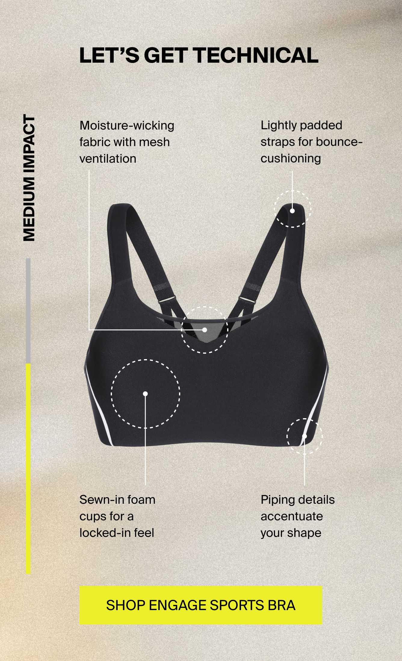 lets get technical: medium impact. Moisture-wicking fabric with mesh ventilation. Lightly padded straps for bounce-cushioning. Sewn-in foam cups for a locked-in feel. Piping details accentuate your shape. SHOP ENGAGE SPORTS BRA. 