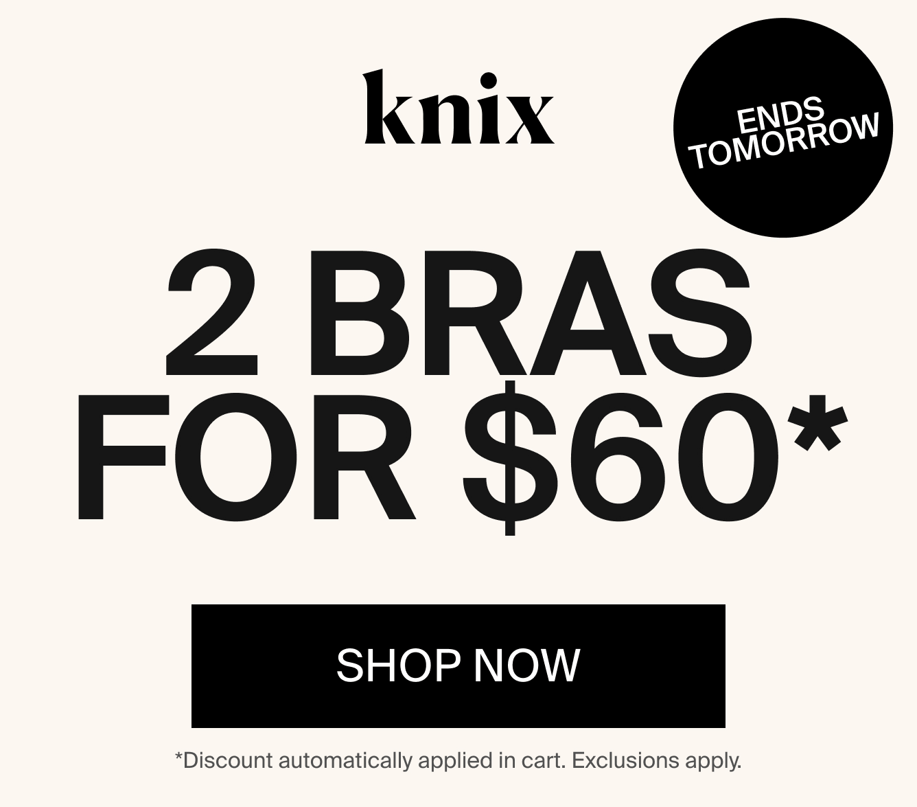 Knix: ENDS TOMORROW. 2 Bras for \\$60*. Bra Blowout. SHOP NOW. *Discounts automatically applied in cart. Exclusions apply.
