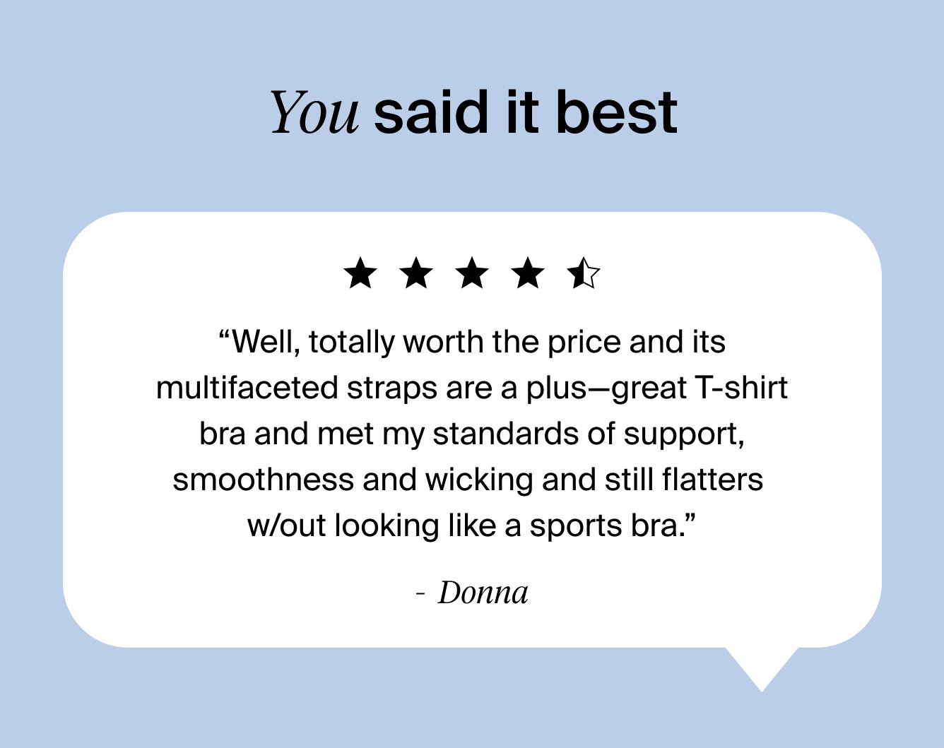 You said it best ⭐⭐⭐⭐⭐ “Well, totally worth the price and its multifaceted straps are a plus—great T-shirt bra and met my standards of support, smoothness and wicking and still flatters w/out looking like a sports bra.” Donna