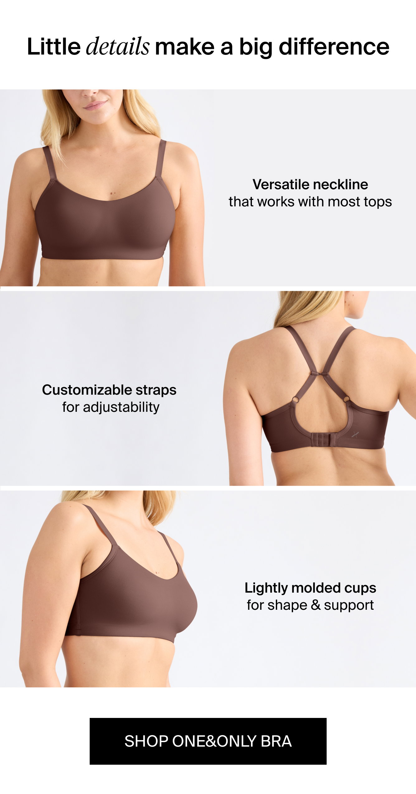 Little details make a big difference Customizable straps for adjustability Versatile neckline that works with most tops Lightly molded cups for shape & support. shop One&Only Bra.