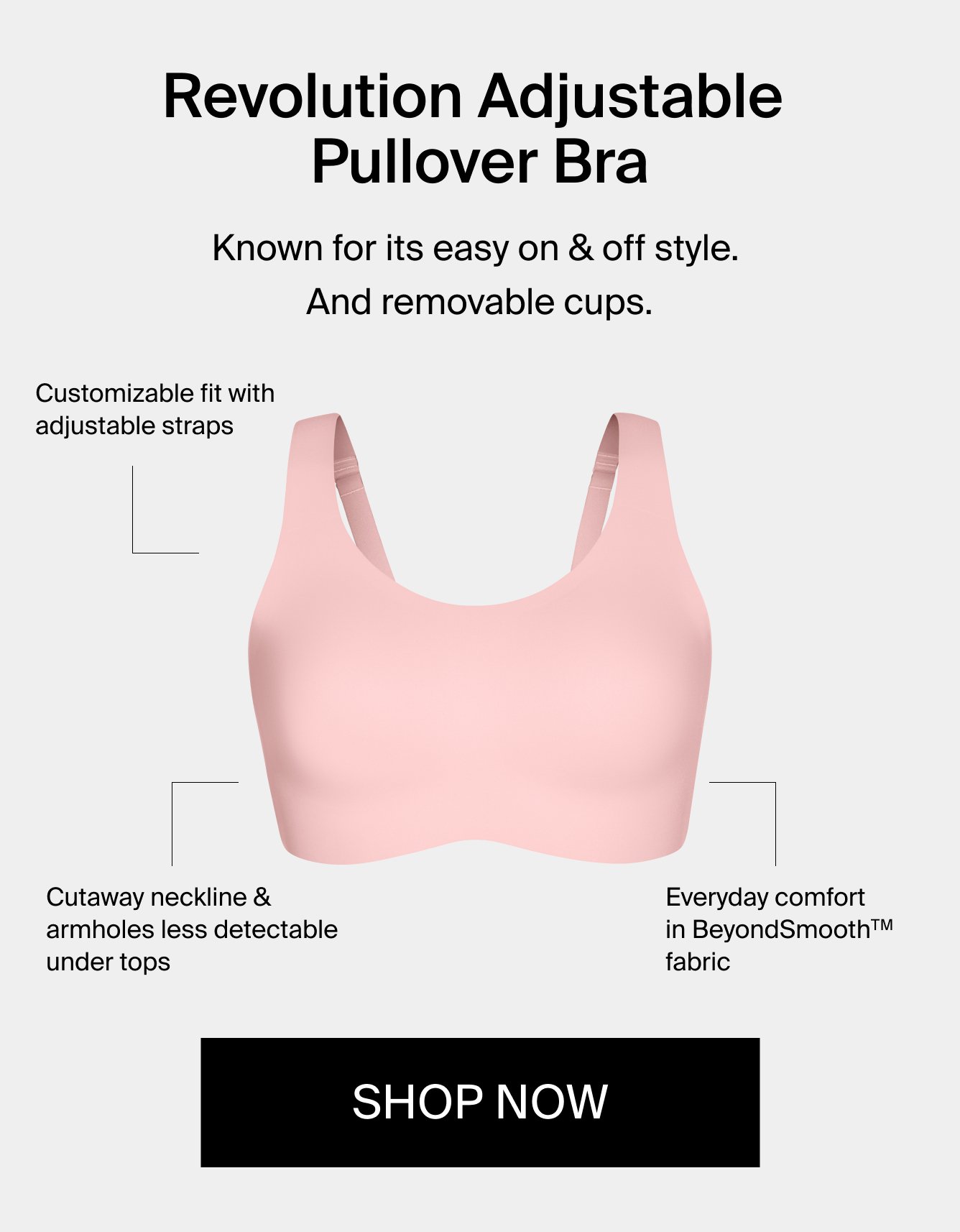 Revolution Adjustable Pullover Bra. Known for its easy on & off style. And removeable cups. Customizable fit with adjustable straps. Cutaway neckline & armholes less detectable under tops. Everyday comfomrt in BeyondSmooth(TM) fabric. Shop Now