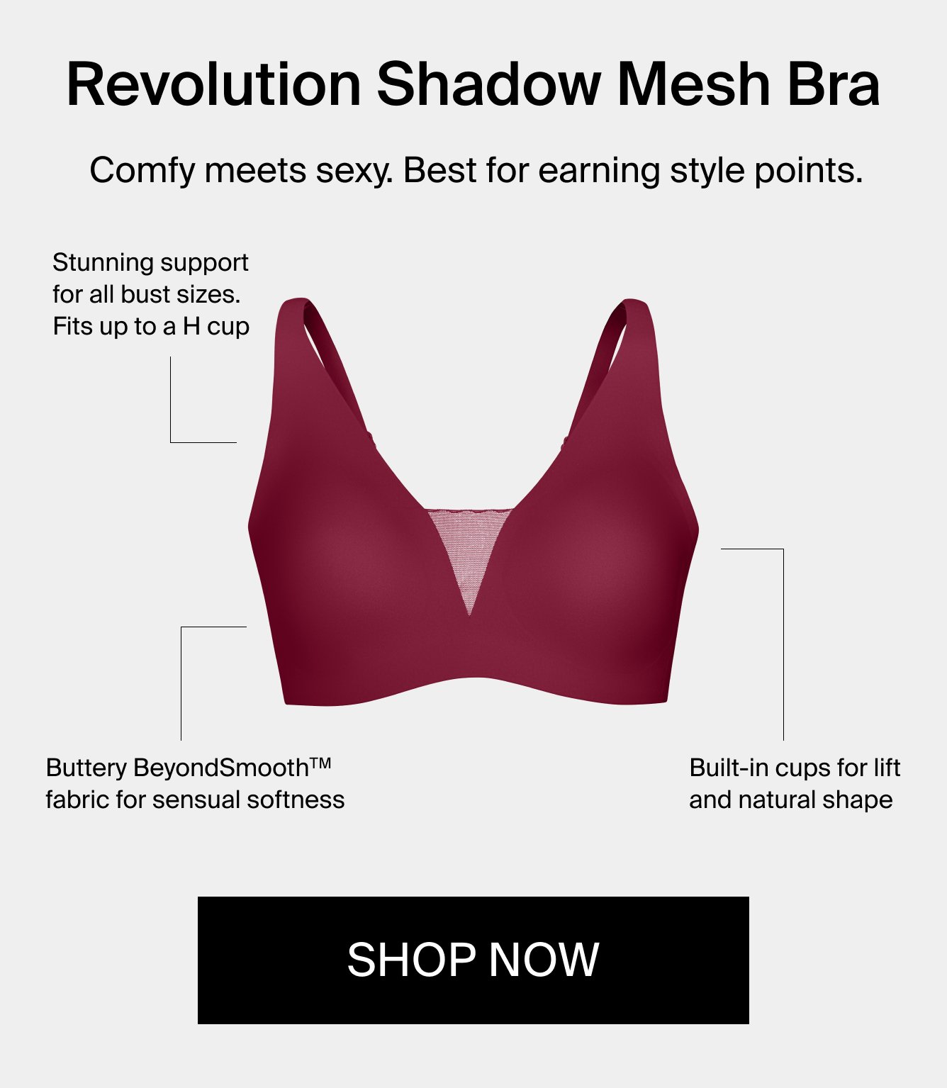 Revolution Shadow Mesh Bra. Comfy meets sexy. Best for earning style points. Stunning support for all bust sizes. Fits up to an H cup. Butter BeyondSmooth(TM) fabric for sensual softness. Built-in cups for lift and natural shape. Shop Now