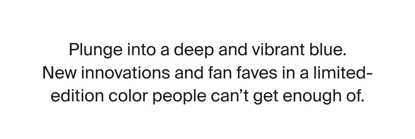 Plunge into a deep and vibrant blue. New innovations and fan faves in a limited-edition color people can't get enough of. 