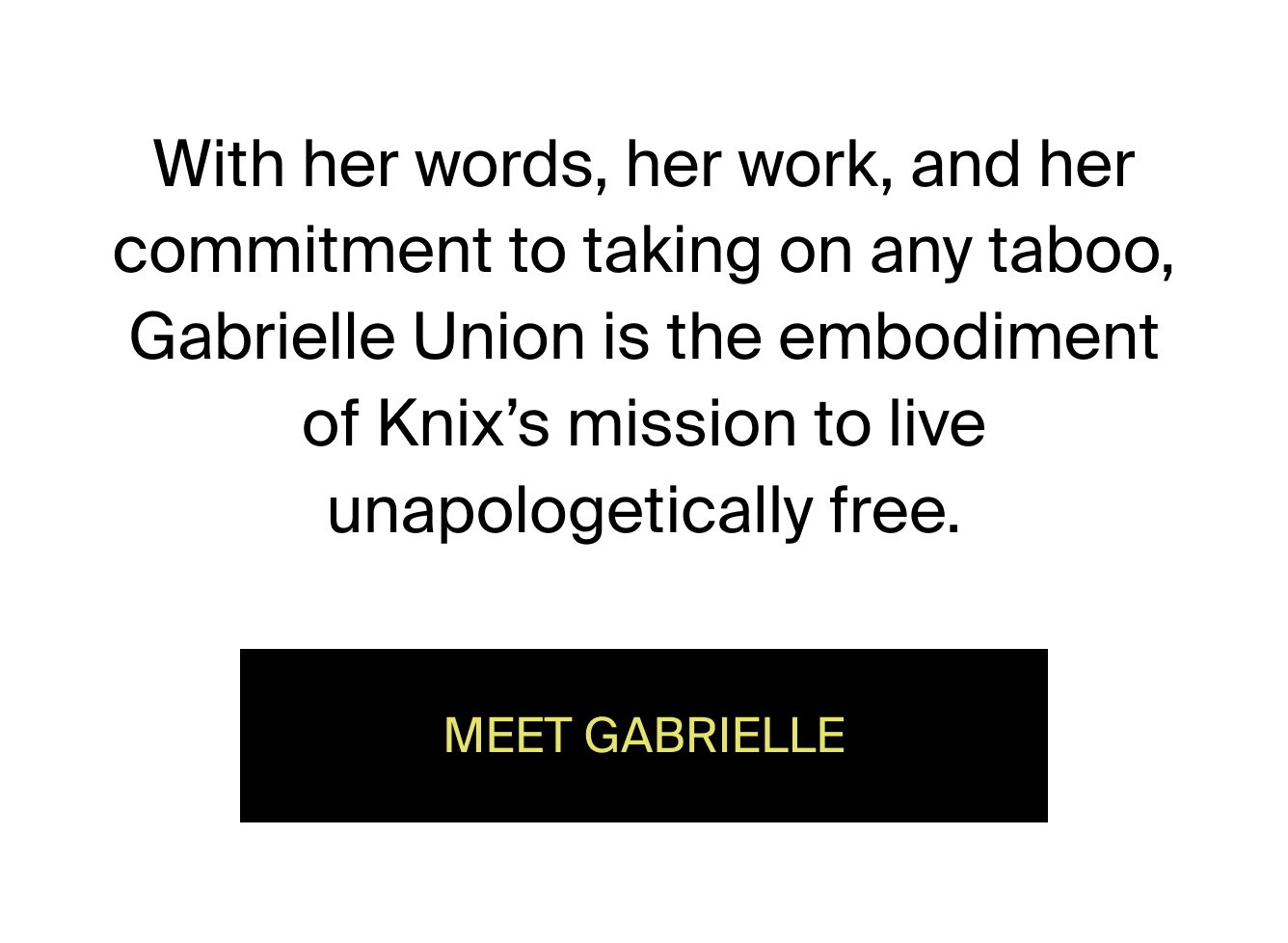 With her words, her work, and her commitment to taking on any taboo, Gabrielle Union is the embodiment of Knix's mission to live unapologetically free. MEET GABRIELLE.