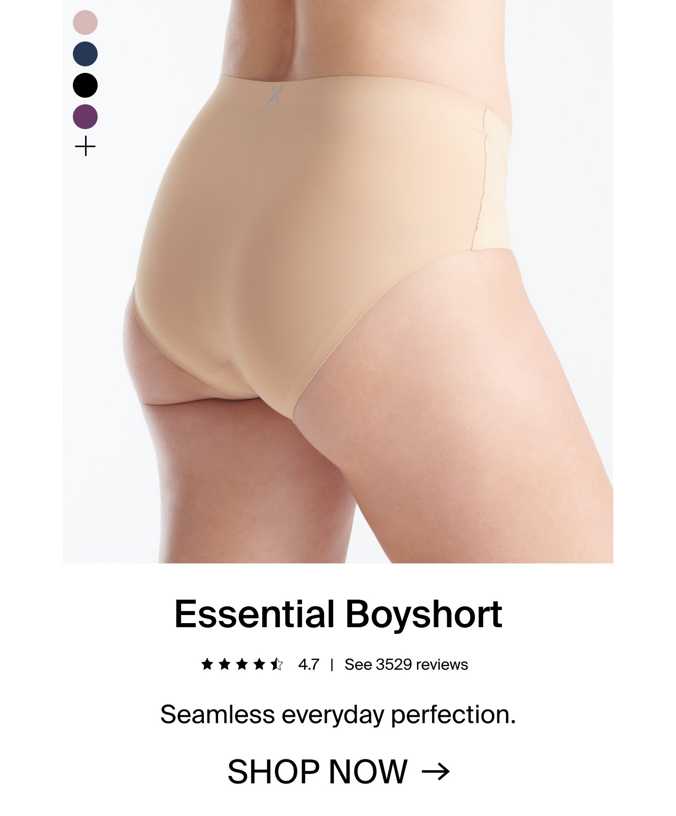 Essential boyshort. 4.7 stars. See 3529 reviews. Seamless everyday perfection. SHOP NOW.