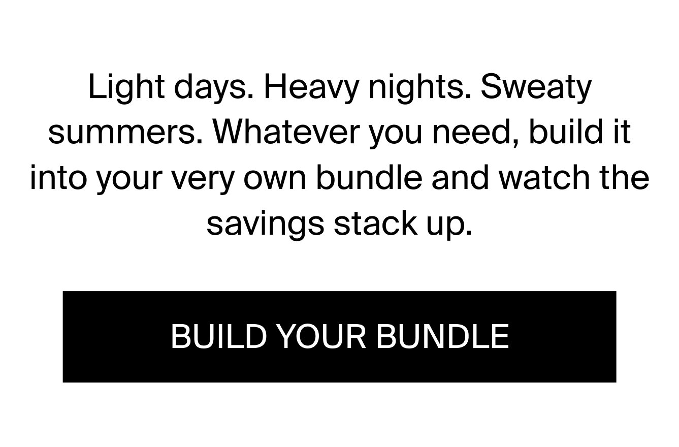 Light days. Heavy nights. Sweaty summers. Whatever you need, build it into your very own bundle and watch the savings stack up. BUILD YOUR BUNDLE.