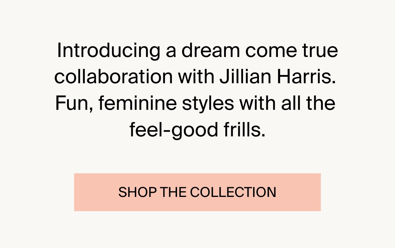 Introducing a dream come true collaboration with Jillian Harris. Fun, Feminine styles with all the feel-good frills. SHOP THE COLLECTIOn.