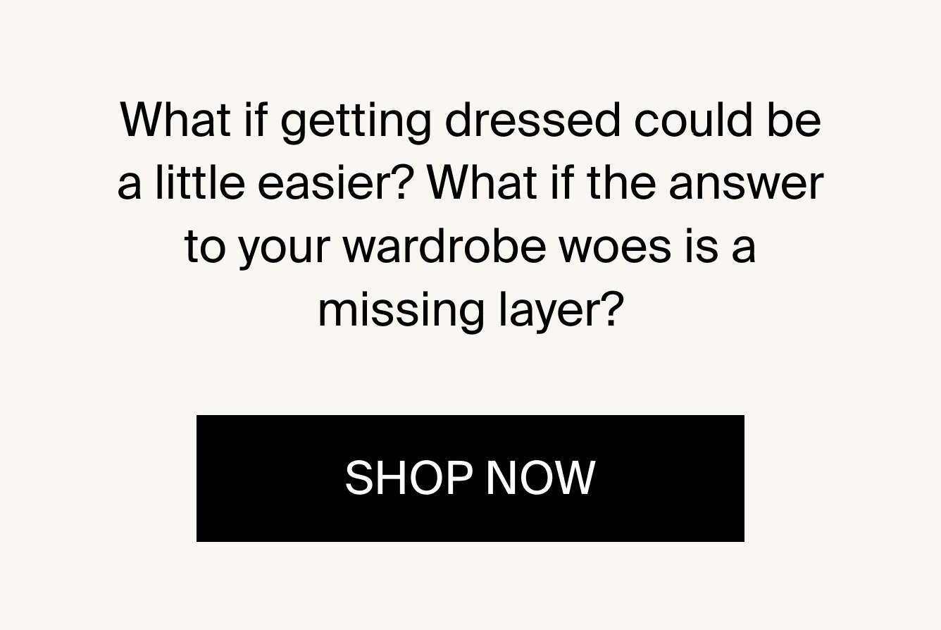 What if getting dressed could be a little easier? What if the answer to your wardrobe woes is a missing layer? SHOP NOW.