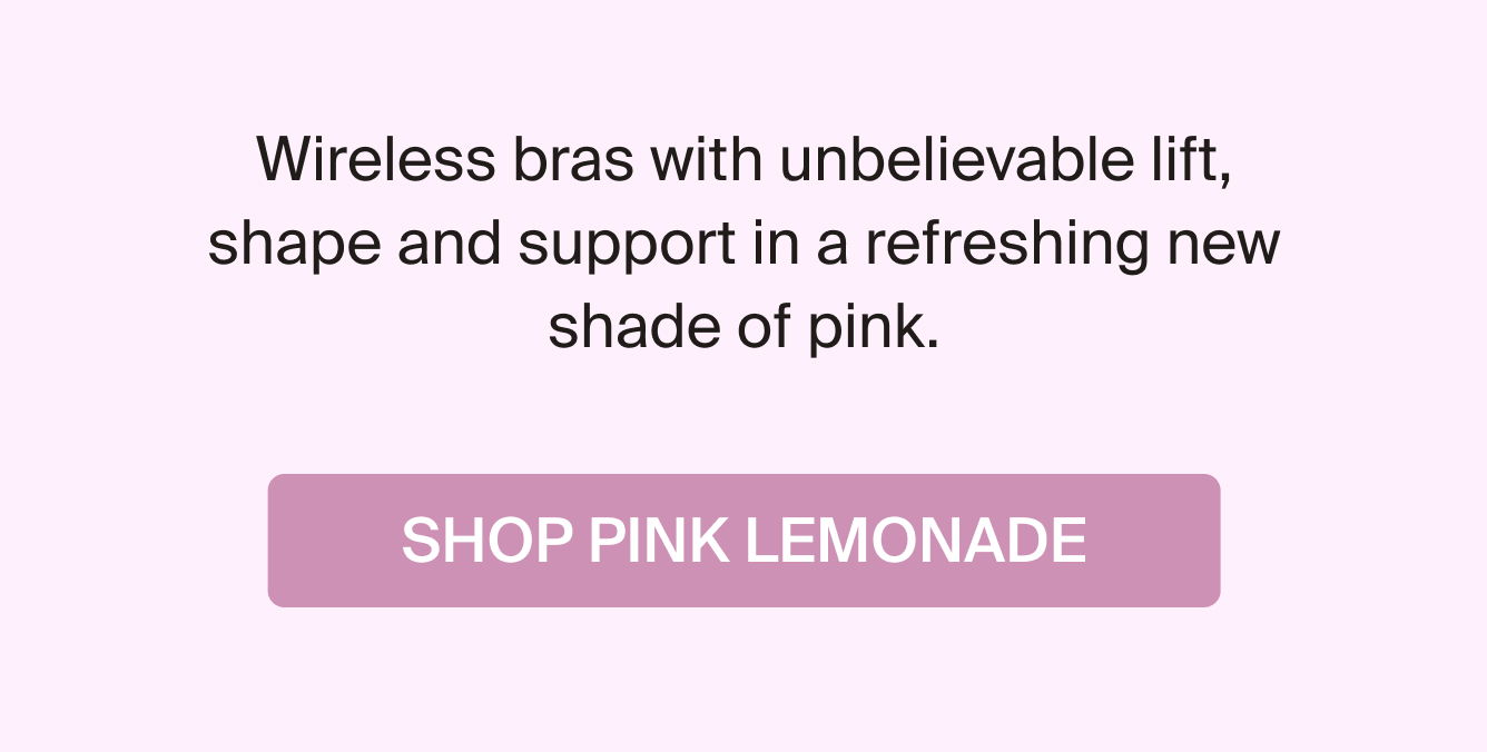 Wireless bras with unbelievable lift, shape and support in a refreshing new shade of pink. SHOP PINK LEMONADE. 