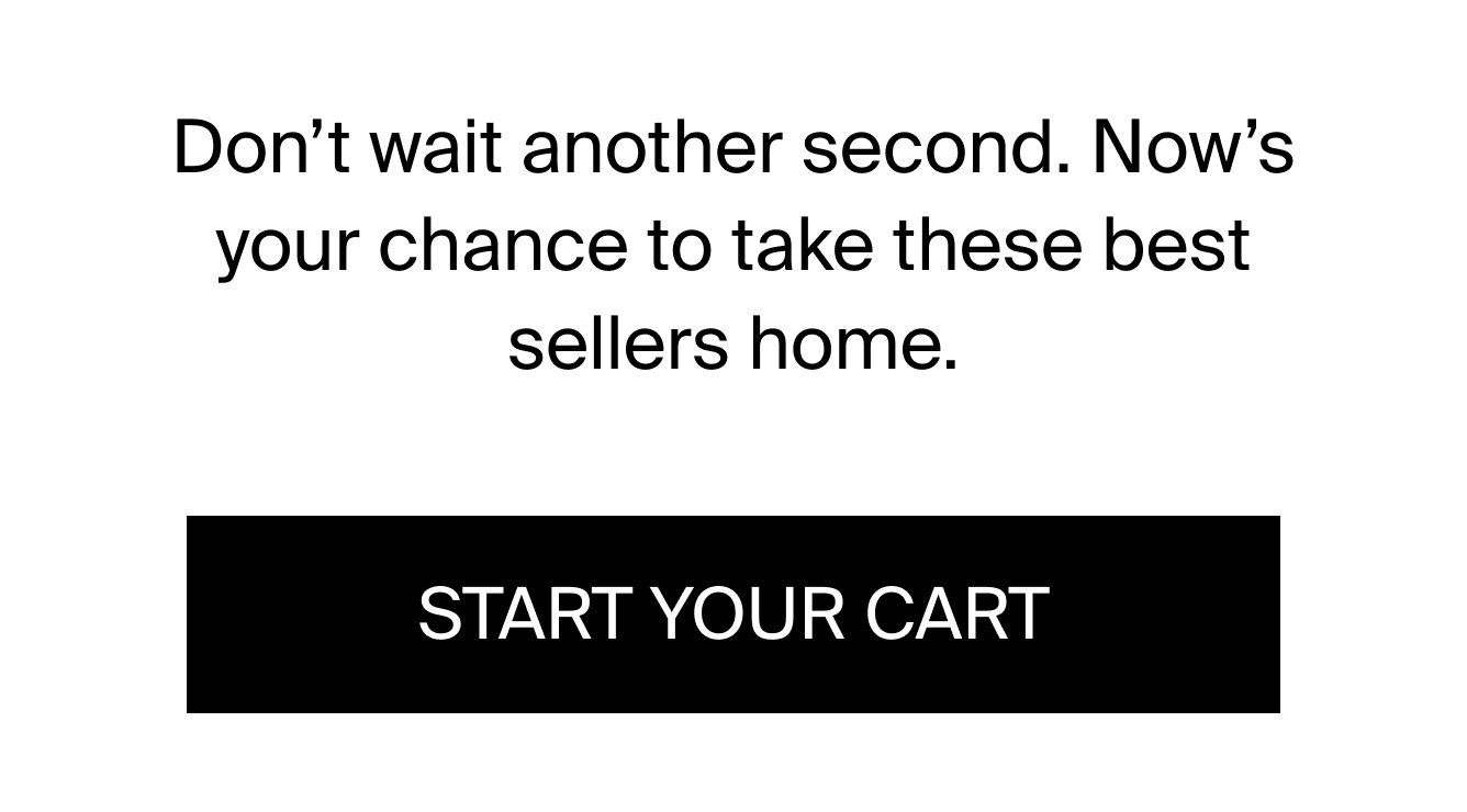 Don't wait another second. Now's your chance to take the best sellers home. START YOUR CART.