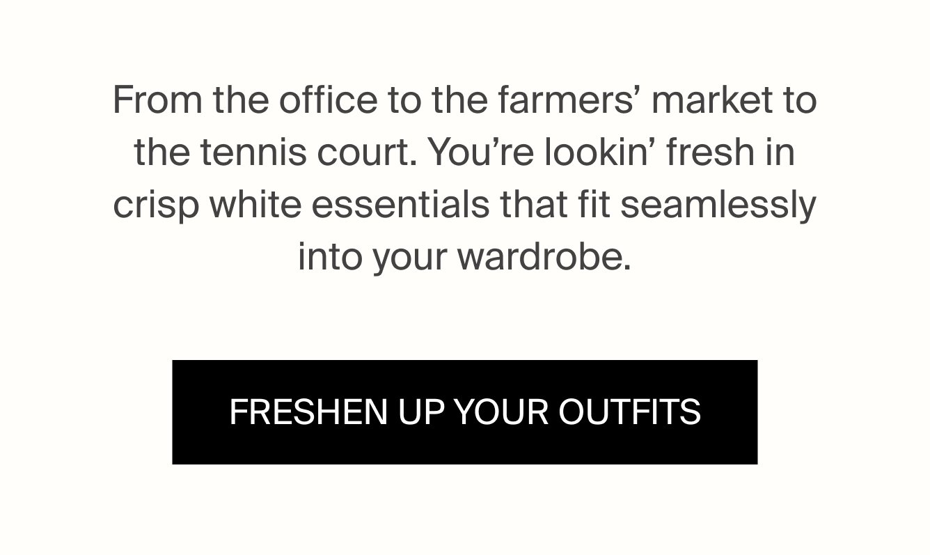 From the office to the farmers' market to the tennis court. You're lookin' fresh in crisp white essentials that fit seamlessly into your wardrobe. FRESHEN UP YOUR OUTFITS.