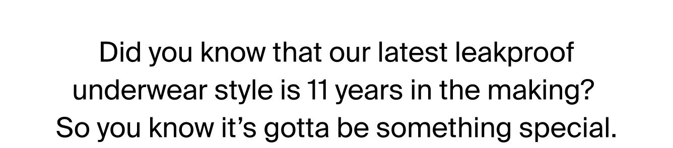 DId you know that our latest leakproof underwear style is 11 years in the making? SO you know it's gotta be something special. SHOP NOW>