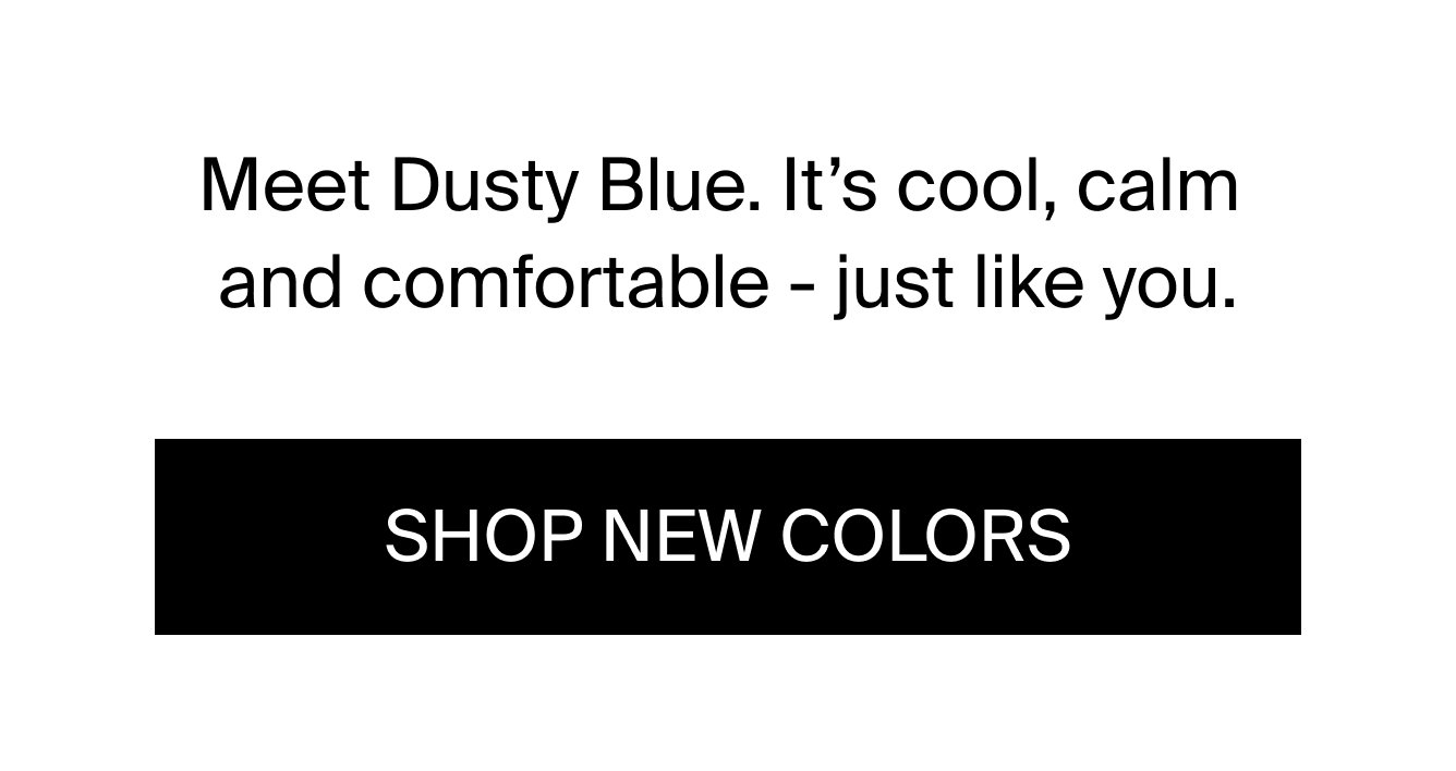 Meet Dusty Blue. It's cool, calm, and comfortable - just like you. Shop New Colors