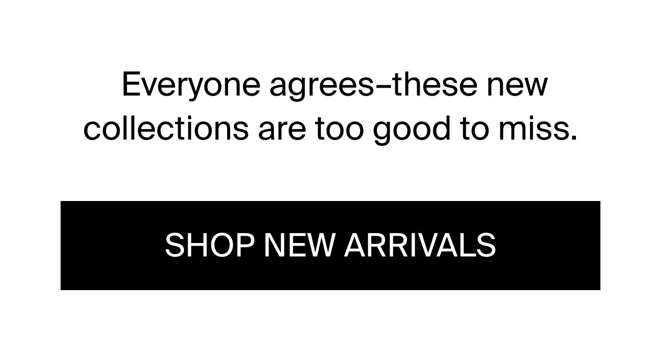 Everyone agrees-these new collections are too good to miss. shop new arrivals.