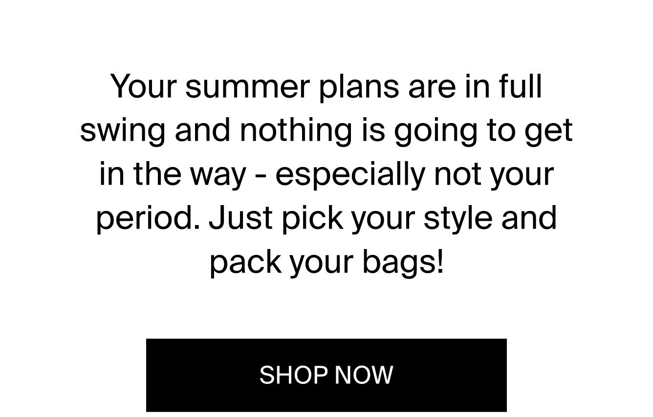 Your summer plans are in full swing and nothing is going to get in the way - especially not your period. Just pick your style and pack your bags. SHOP NOW.