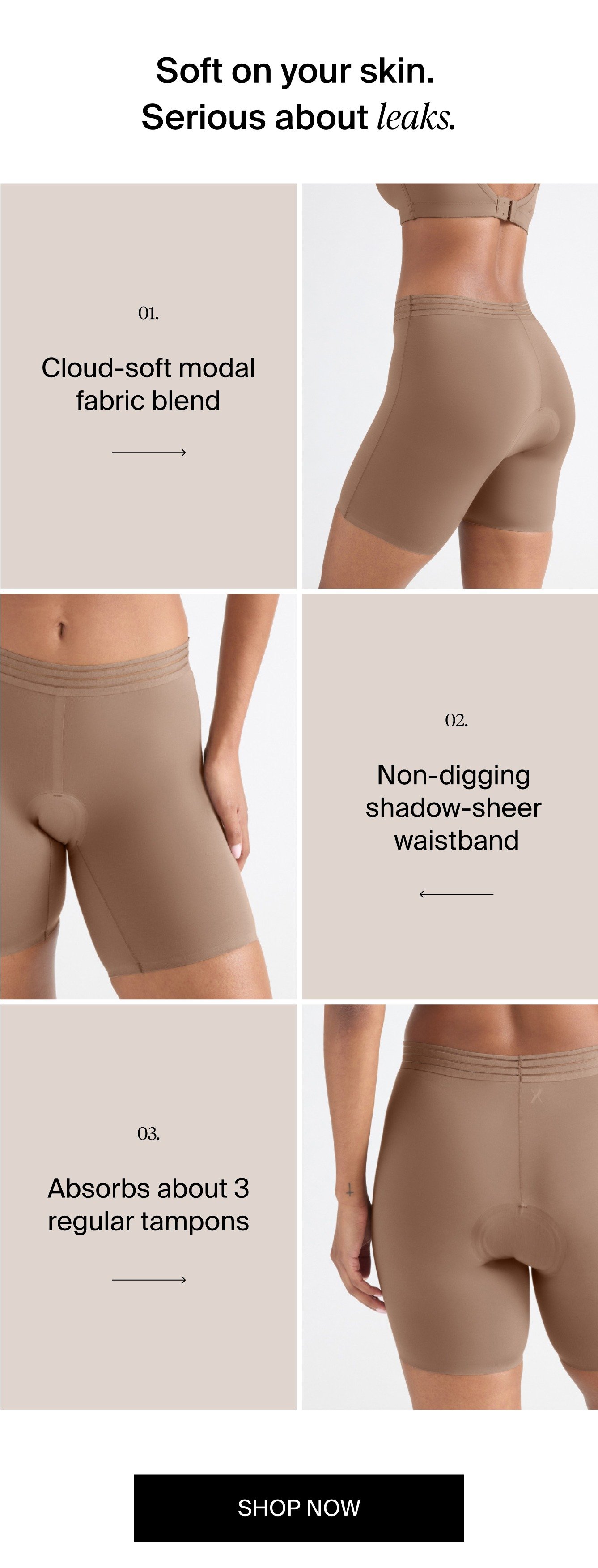 Soft on your skin. Serious about leaks. Cloud-soft modal fabric blend. Non-digging shadow-sheer waistband. Absorbs about 3 regular tampons. SHOP NOW