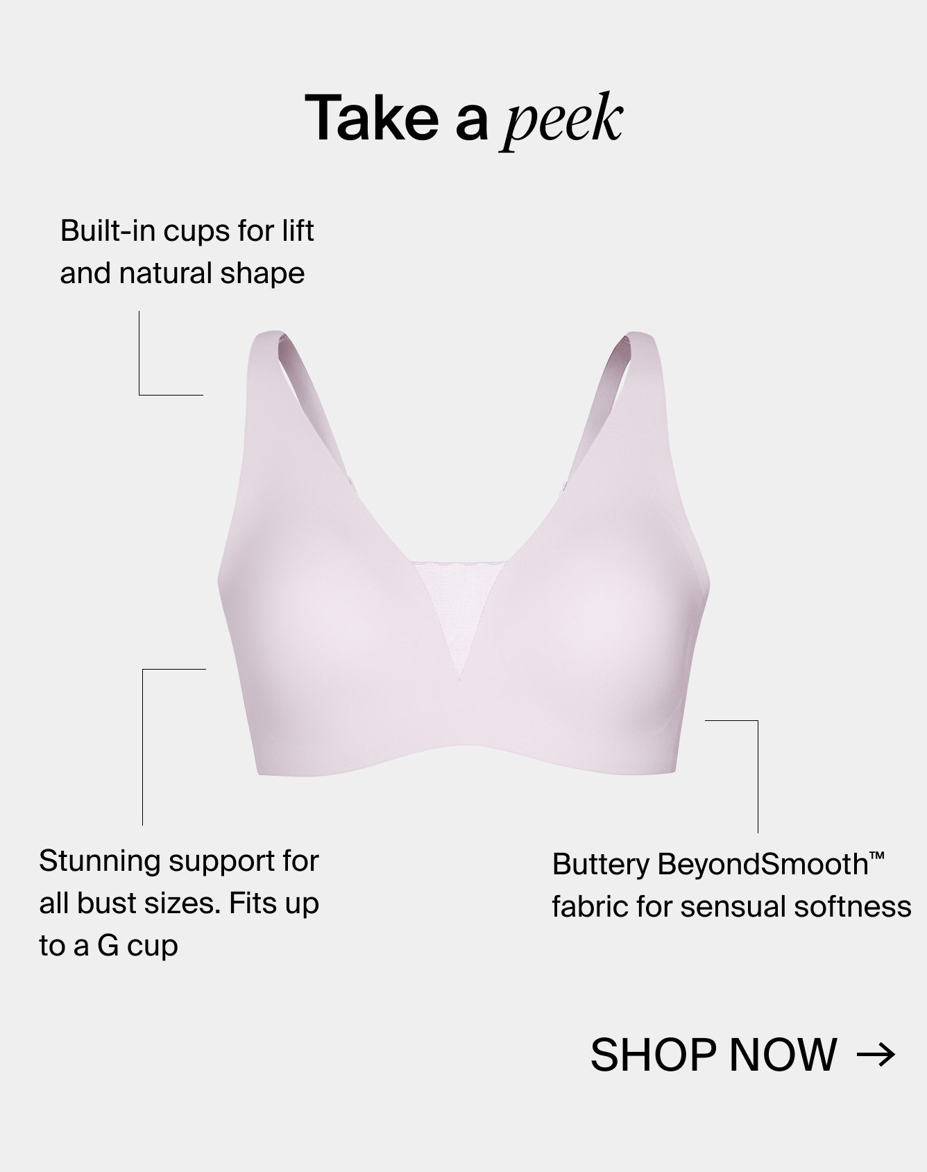 Take a peek. Built-in cups for lift and natural shape. Stunning support for all sizes. Fits up to a G cup. Butter BeyondSmooth™ fabric for sensual softness. Shop Now.