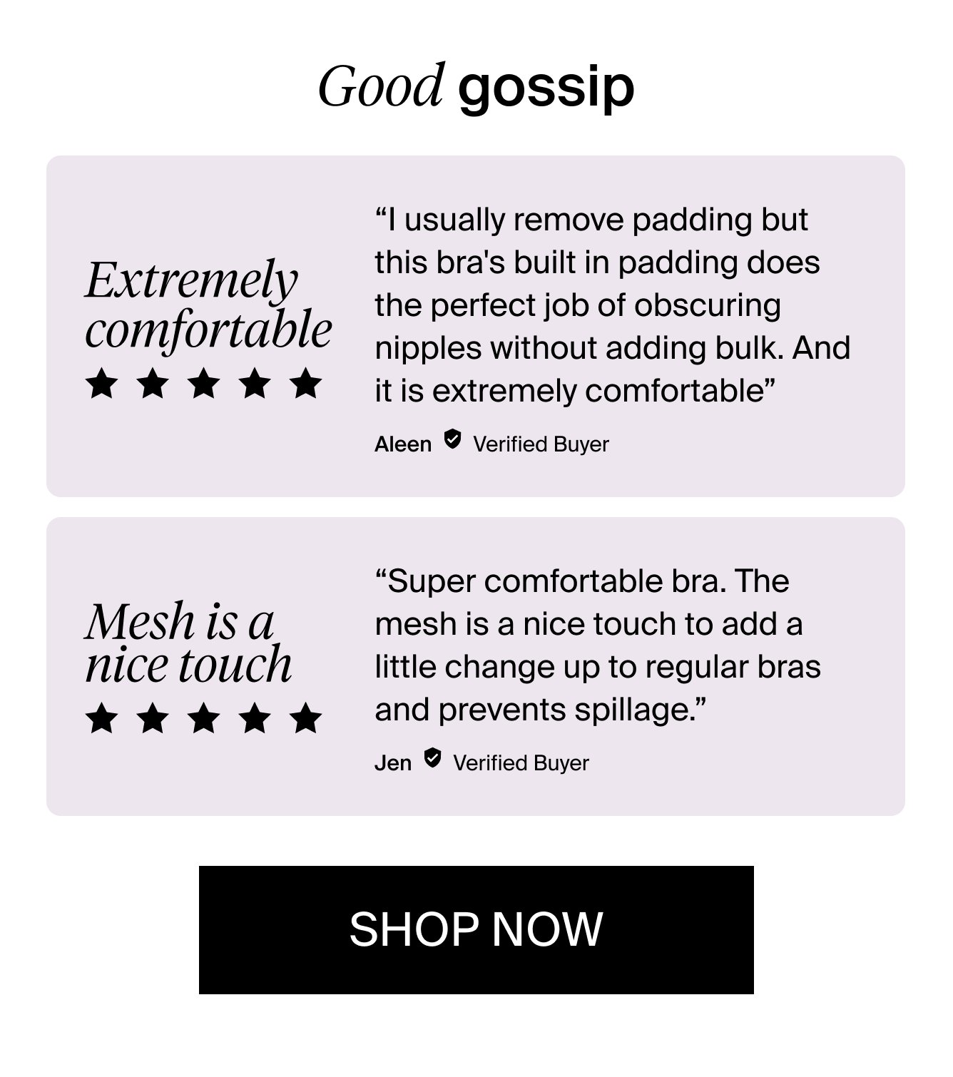 Good gossip Extremely comfortable. 5 stars. " I usually remove padding but this bra\\\\s built in padding does the perfect job of obscuring nipples without adding bulk. And it is extremely comfortable" Aleen. Verified Buyer. Mesh is a nice touch. 5 stars. "Super comfortable bra. The mesh is a nice touch to add a little change up to regular bras and prevents spillage." Jen. Verified Buyer. Shop Now.