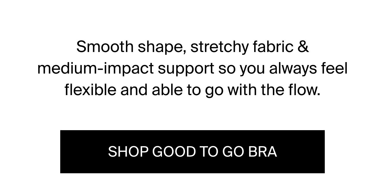 Smooth shape, stretchy fabric & medium-impact support so you always feel flexible and able to go with the flow. SHOP GOOD TO GO BRA.