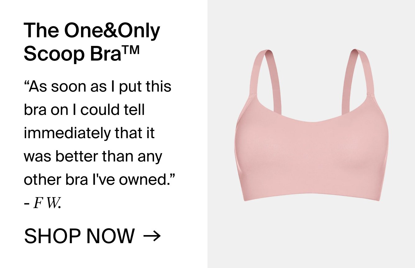 The One& Only Scoop BraTM. "As soon as I put this bra on, I could tell immediately that it was way better than any other bra I've owned. " -F.W.