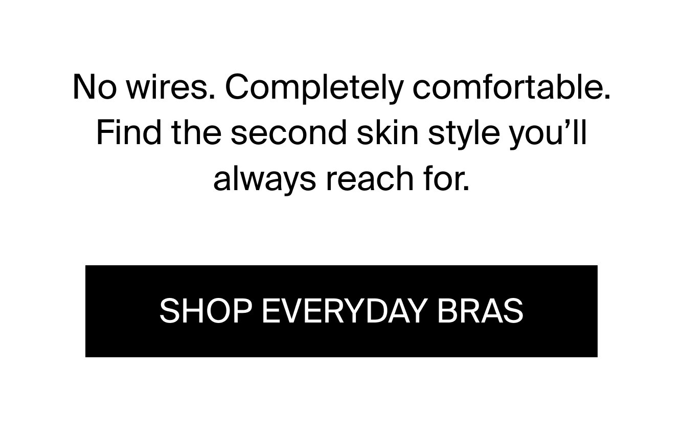 No wires. Completely comfortable. Find the second skin style you'll always reach for. SHOP EVERYDAY BRAS.