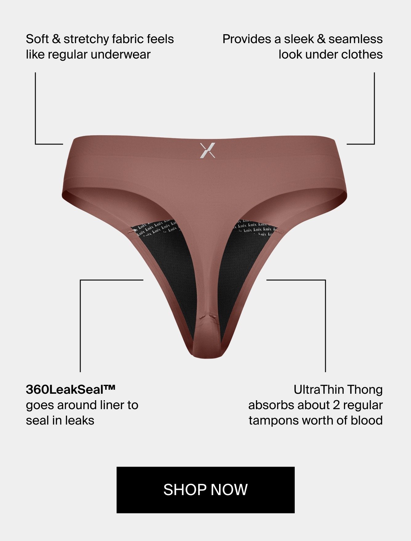 Soft & stretchy fabric feels like regular underwear. Provides a sleek & seamless look under clothes. 360 LeakSealTM goes around liner to seal in leaks. UltraThin Thong absorbs about 2 regular tampons worth of blood. SHOP NOW.