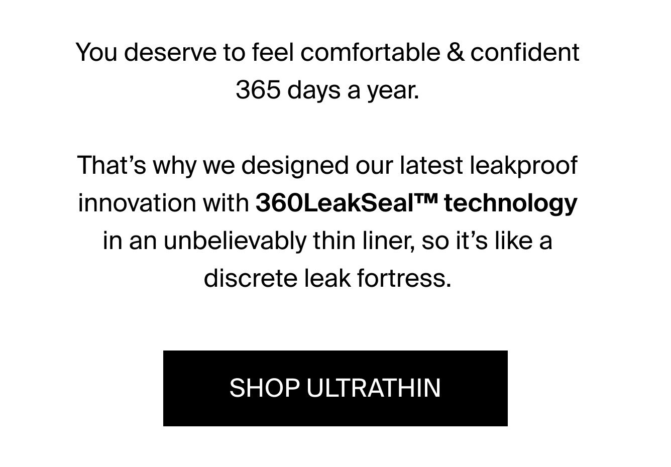 You deserve to feel comfortable & confident 365 days a year. That's why we designed our latest leakproof innovation with 360LeakSealTM technology in an unbelievably thin liner, so it's like a discrete leak fortress. SHOP ULTRATHIN.