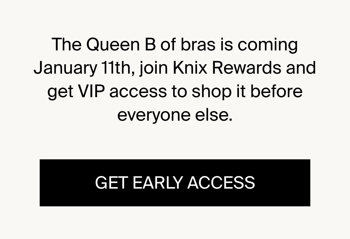 The Queen B of bras is coming January 11th, join Knix Rewards and get VIP access to shop it one day before everyone else. GET EARLY ACCESS.