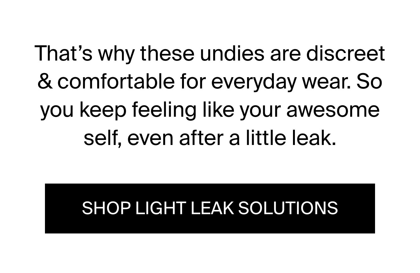 That's why these undies are discreet & comfortable for everyday wear. So you keep feeling like your awesome self, even after a little leak. SHOP LIGHT LEAK SOLUTIONS.