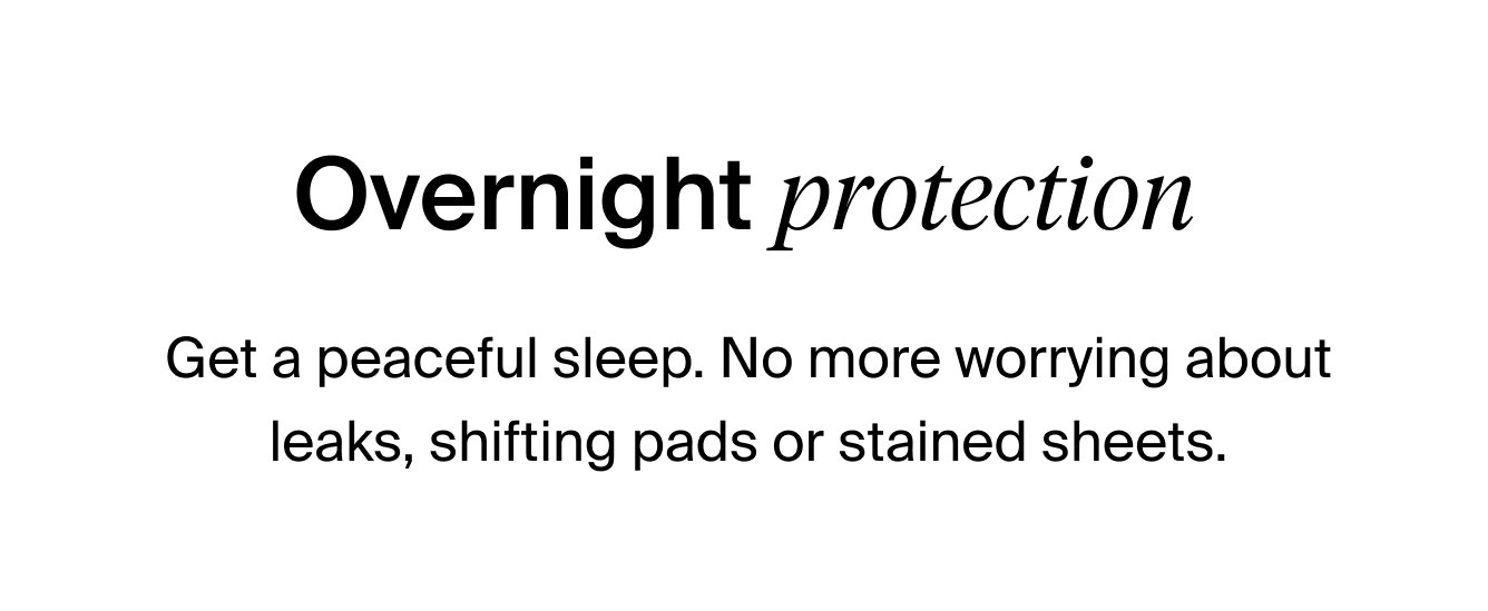 Overnight Protection: Get a peaceful sleep. No more worrying about leaks, shifting pads or stained sheets.