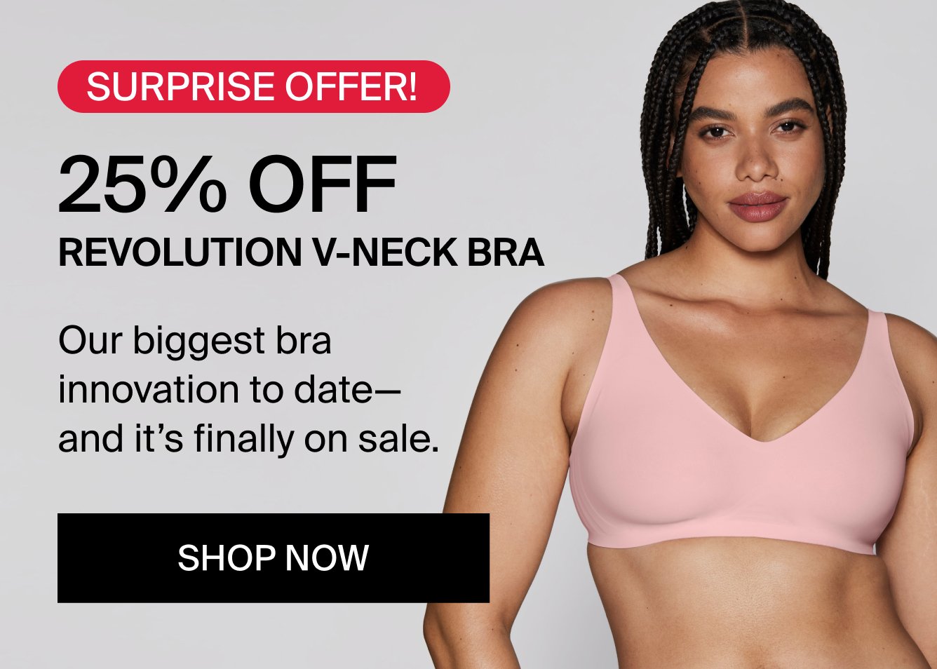 SURPRISE OFFER! 25% Off Revolution V-Neck Bra. Our biggest bra innovation to date - and it's finally on sale. SHOP NOW