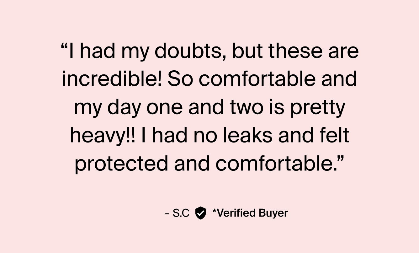 "I had my doubts, but these are incredible! So comfortable and my day one and two is pretty heavy!! I had no leaks and felt protected and comfortable." - S.C. Verified Buyer.