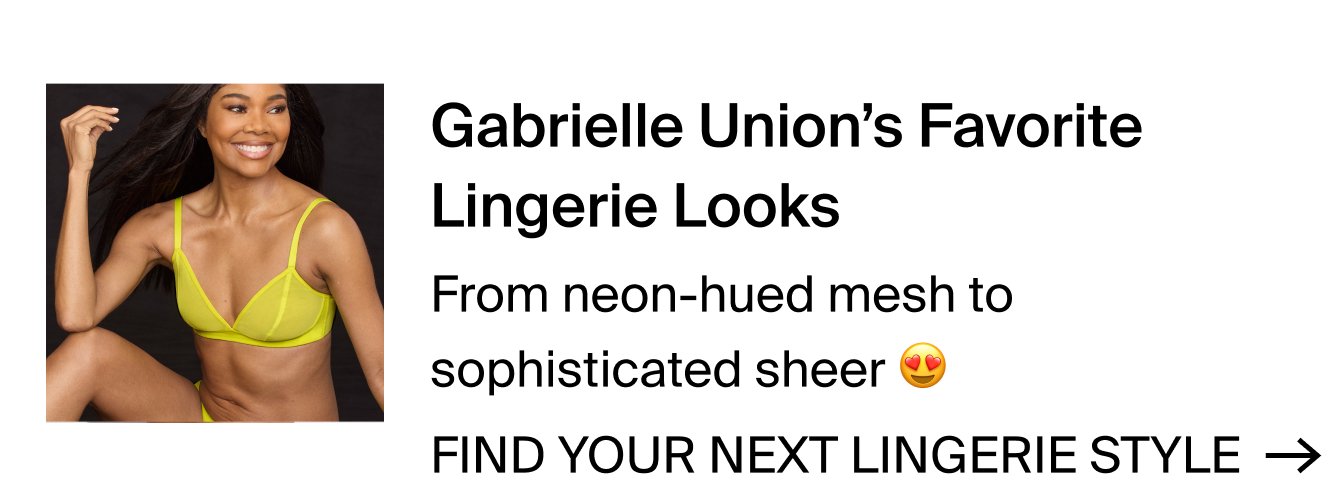 Gabrielle Union's Favorite Lingerie Looks. From neon-hued mesh to sophisticated sheer. FIND YOUR NEXT LINGERIE STYLE >