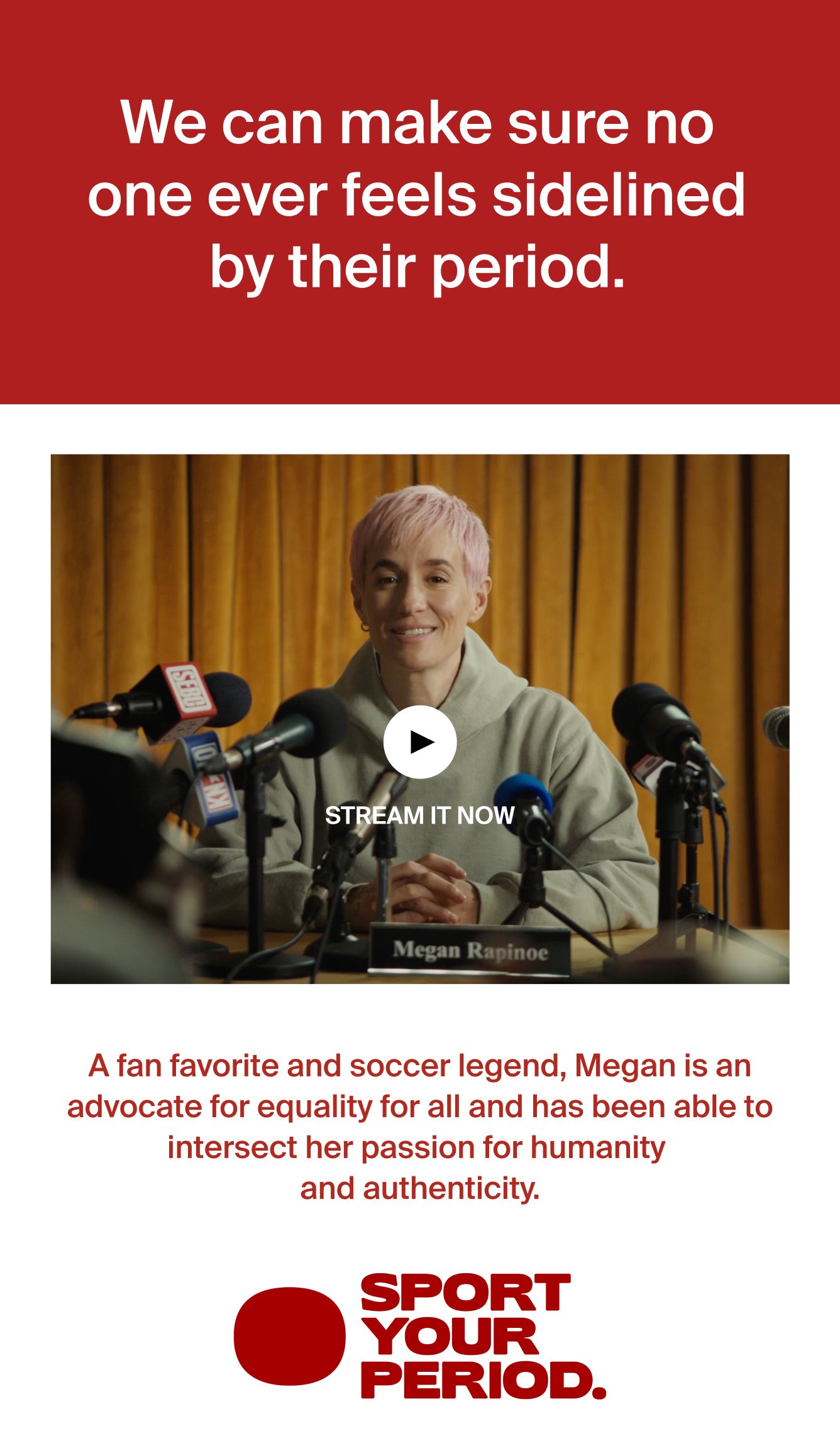 We can make sure no one ever feels sidelined by their period. Stream it now. A fan favorite and soccer legend, Megan is an advocate for equality for all and has been able to intersect her parrion for humanity and authenticity. SPORT YOUR PERIOD. 