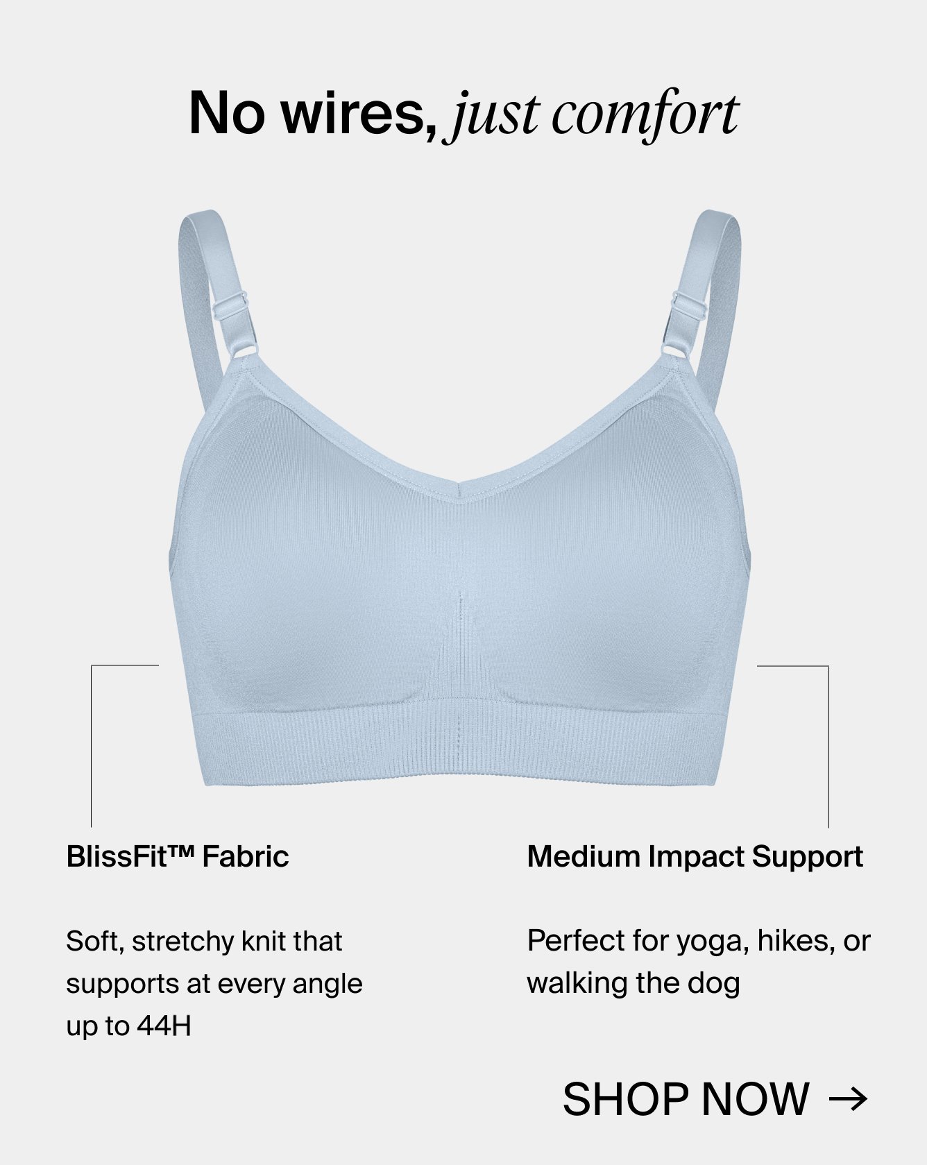 No wires, just comfort. BlissFit(TM) Fabric. Soft, stretchy knit that support at every angle up to 44H. Medium Impact Support. Perfect for yoga, hikes, or walking the dog. Shop Now.