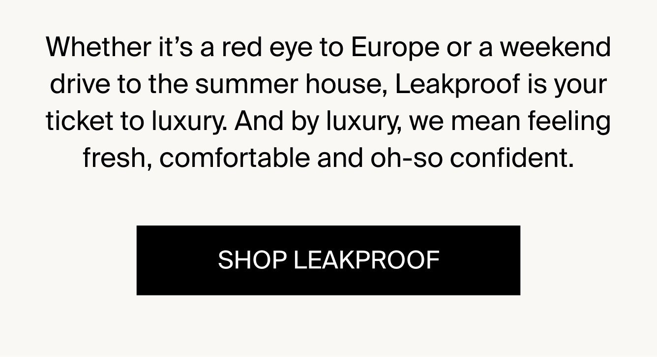 Whether it's a red eye to Europe or a weekend drive to the lake house, Leakproof is your ticket to luxury. And by luxury, we mean feeling fresh, comfortable and oh-so confident. SHOP LEAKPROOF.