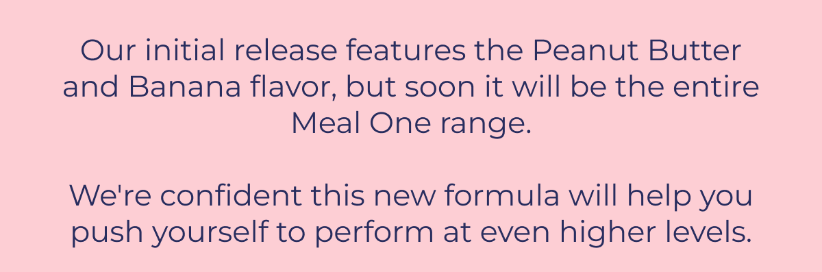 Our initial release features the Peanut Butter and Banana flavor, but soon it will be the entire Meal One range.